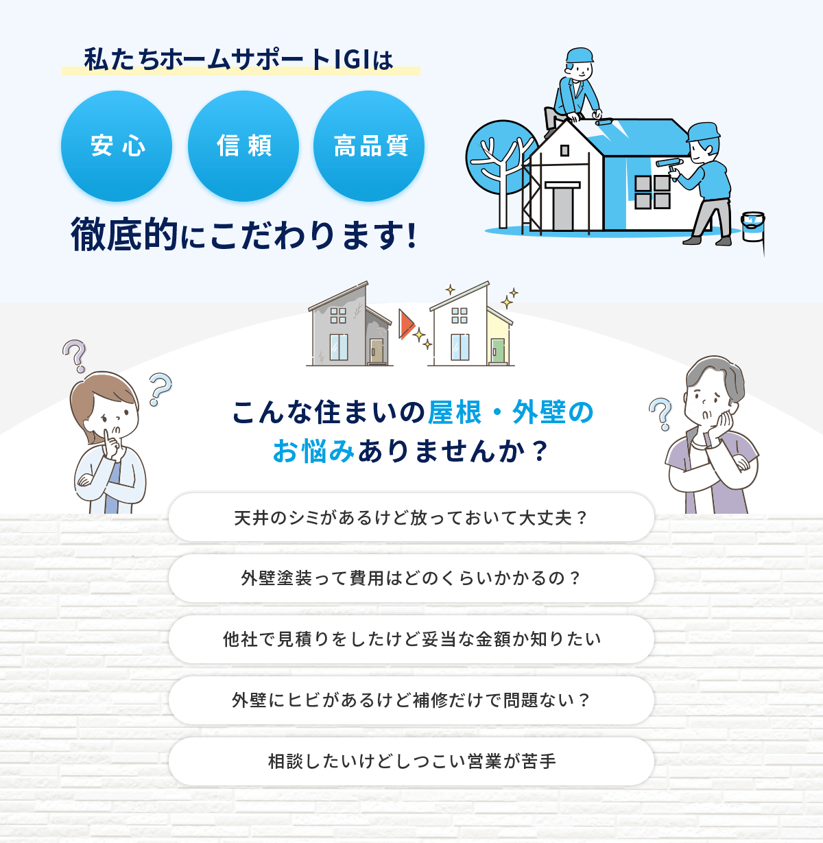 私たちホームサポートIGIは安心・信頼・高品質　徹底的にこだわります。こんな住まいの屋根・外壁のお悩みありませんか？天井のシミがあるけど放っておいて大丈夫？外壁塗装って費用はどのくらいかかるの？他社で見積もりをしたけど妥当な金額か知りたい。外壁にヒビがあるけど補修だけで問題ない？相談したいけどしつこい営業が苦手。