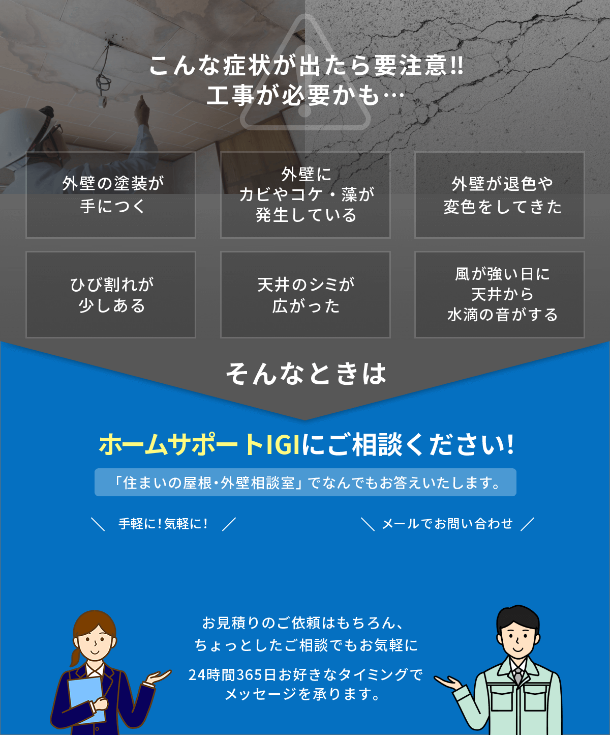 こんな症状が出たら要注意!!工事が必要かも…外壁の塗装が手につく。外壁にカビやコケ・藻が発生している。外壁が退色や変色をしてきた。ひび割れが少しある。天井のシミが広がった。風が強い日に天井から水滴の音がする。そんな時はホームサポートIGIにご相談ください！「住まいの屋根・外壁相談室」でなんでもお答えします。お見積りのご依頼はもちろん、ちょっとしたご相談でもお気軽に24時間365日お好きなタイミングでメッセージを承ります。