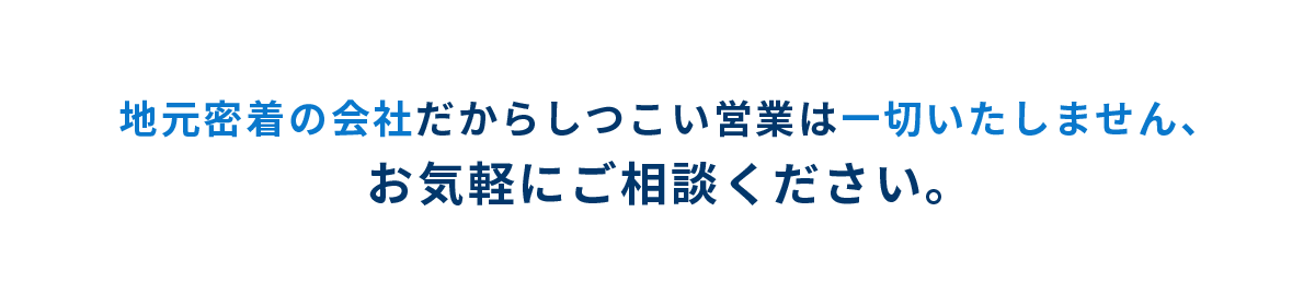 地元密着の会社だからしつこい営業は一切いたしません、お気軽にご相談ください。