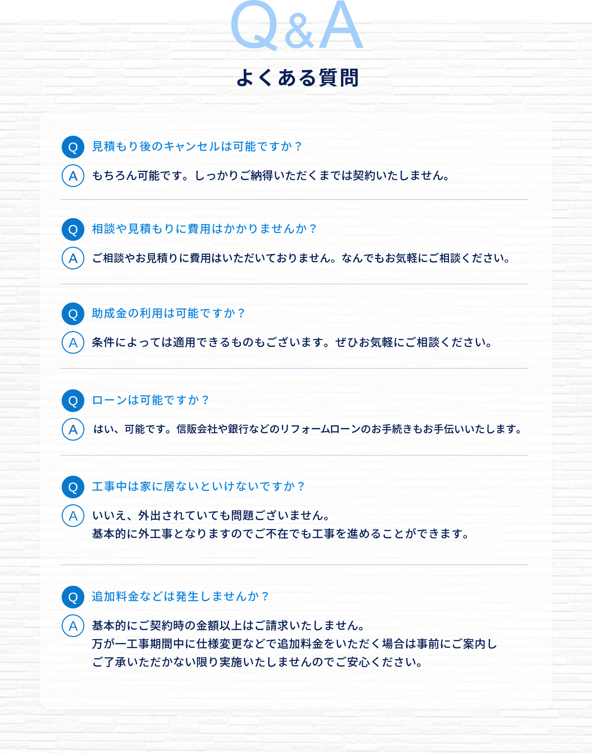 よくある質問。Q：見積り後のキャンセルは可能ですか？A：もちろん可能です。しっかりご納得いただくまでは契約致しません。Q：相談や見積りに費用はかかりませんか？A：ご相談やお見積りに費用はいただいておりません。なんでもお気軽にご相談ください。Q：助成金の利用は可能ですか？A：条件によっては適用できるものもございます。ぜひお気軽にご相談ください。Q：ローンは可能ですか？A：はい、可能です。信販会社や銀行などのリフォームローンのお手続きもお手伝いいたします。Q：工事中は家に居ないといけないですか？A：いいえ、外出されていても問題ございません。基本的に外工事となりますのでご不在でも工事を進めることができます。Q：追加料金などは発生しませんか？A：基本的にご契約時の金額以上はご請求いたしません。万が一工事期間中に仕様変更などで追加料金をいただく場合は事前にご案内しご了承いただかない限り実施いたしませんのでご安心ください。